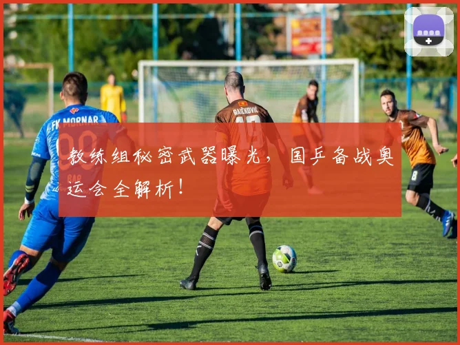 教练组秘密武器曝光，国乒备战奥运会全解析！