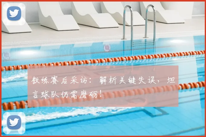 教练赛后采访:解析关键失误,坦言球队仍需磨砺!