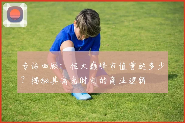 专访回顾：恒大巅峰市值曾达多少？揭秘其高光时刻的商业逻辑