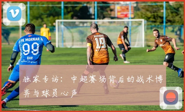 独家专访：中超赛场背后的战术博弈与球员心声