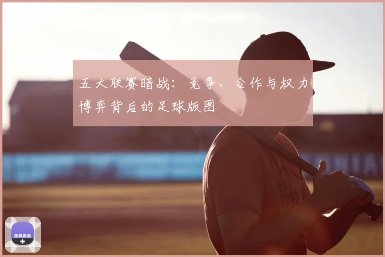五大联赛暗战:竞争、合作与权力博弈背后的足球版图