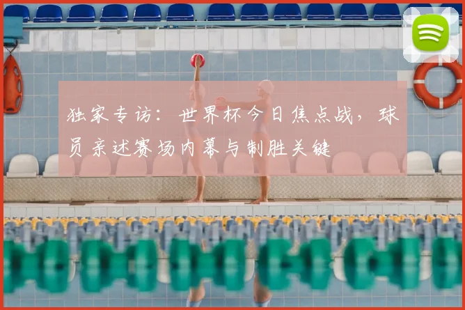 独家专访:世界杯今日焦点战,球员亲述赛场内幕与制胜关键