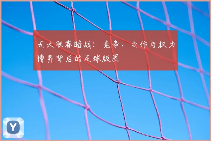 五大联赛暗战:竞争、合作与权力博弈背后的足球版图