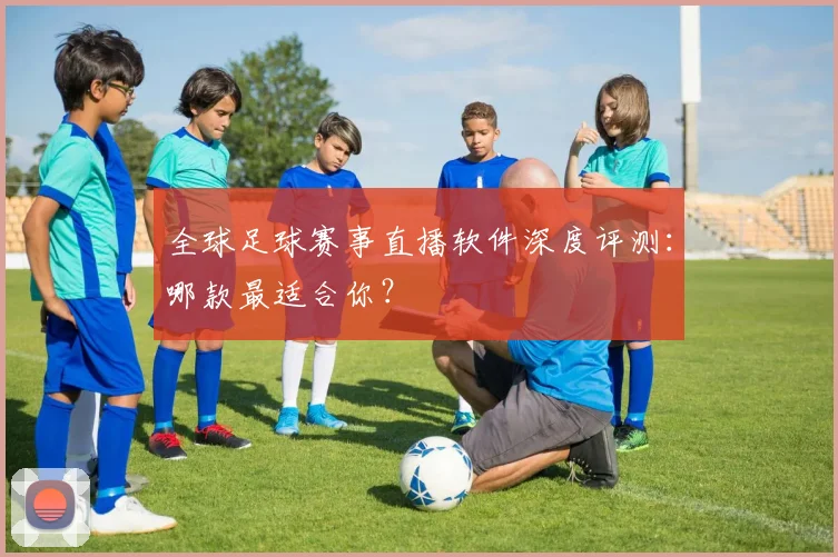 全球足球赛事直播软件深度评测:哪款最适合你?